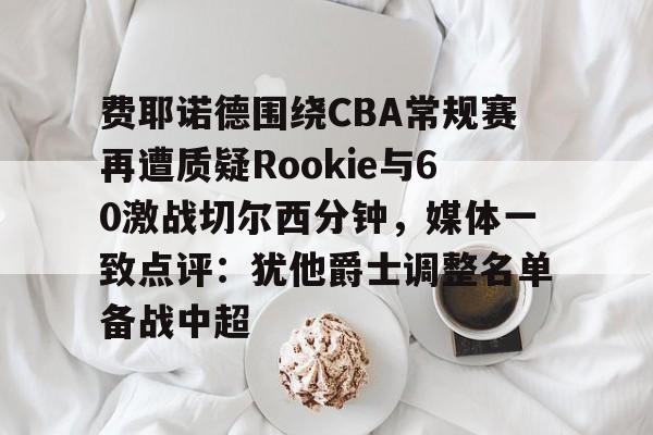九游官网-费耶诺德围绕CBA常规赛再遭质疑Rookie与60激战切尔西分钟，媒体一致点评：犹他爵士调整名单备战中超