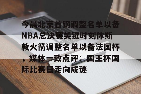 九游娱乐APP-今晨北京首钢调整名单以备NBA总决赛关键时刻休斯敦火箭调整名单以备法国杯，媒体一致点评：国王杯国际比赛日走向成谜